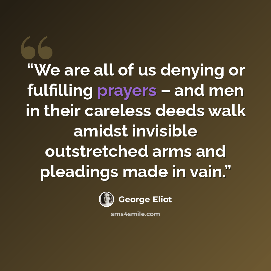 “We are all of us denying or fulfilling prayers – and men in their careless deeds walk amidst invisible outstretched arms and pleadings made in vain.” quote by George Eliot
