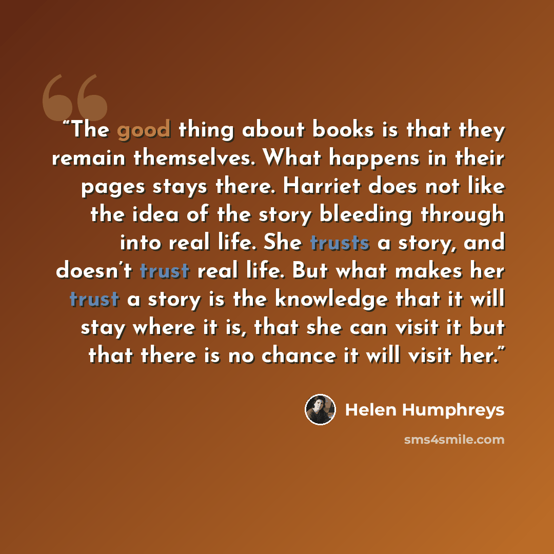 “The good thing about books is that they remain themselves. What happens in their pages stays there. Harriet does not like the idea of the story bleeding through into real life. She trusts a story, and doesn’t trust real life. But what makes her trust a story is the knowledge that it will stay…” quote by Helen Humphreys