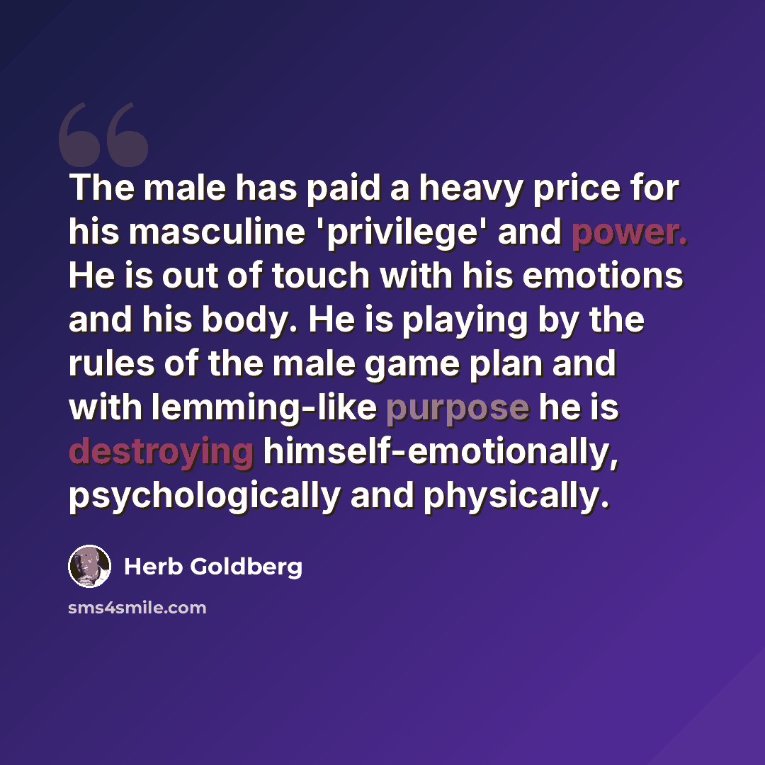 “The male has paid a heavy price for his masculine 'privilege' and power. He is out of touch with his emotions and his body. He is playing by the rules of the male game plan and with lemming-like purpose he is destroying himself-emotionally, psychologically and physically.” quote by Herb Goldberg