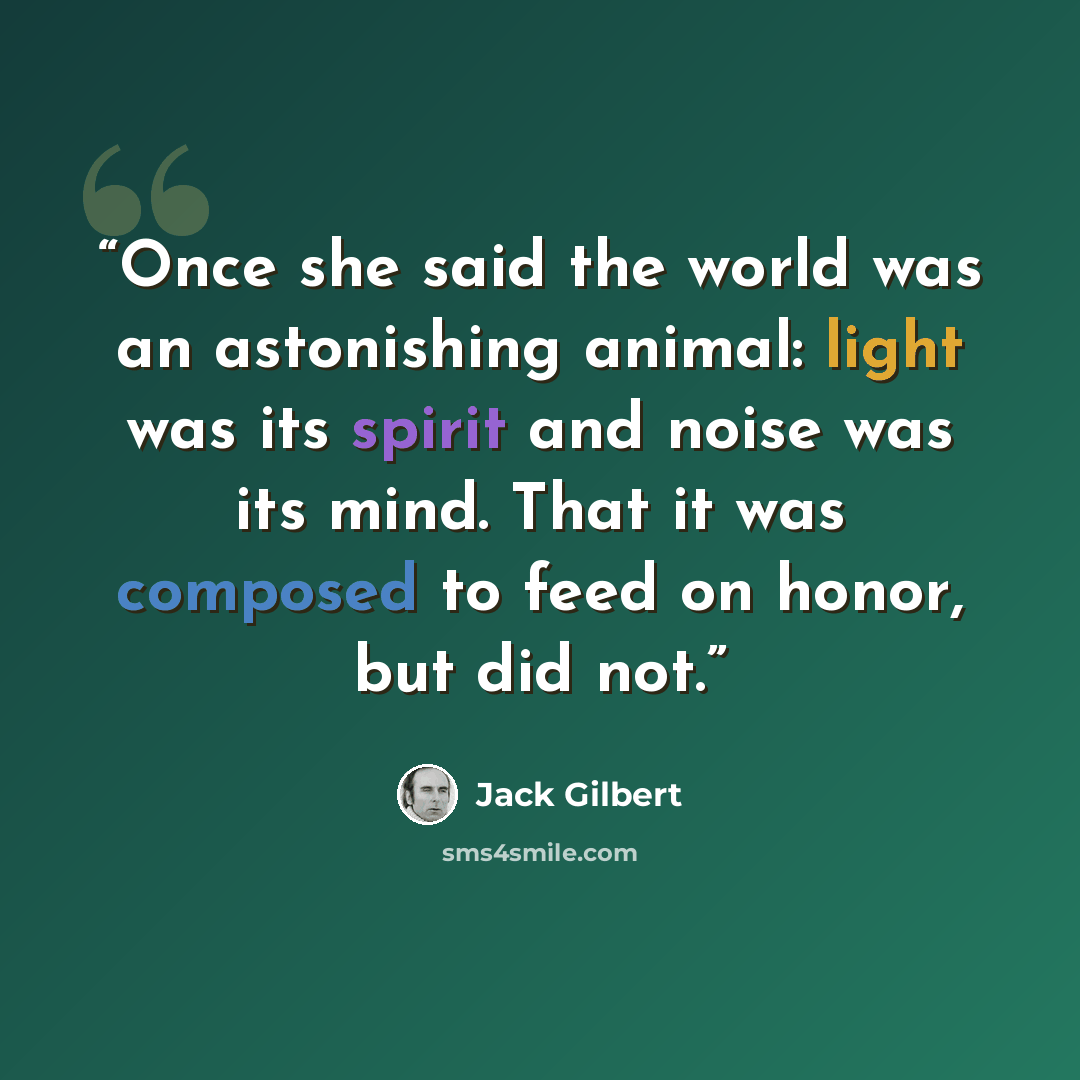 “Once she said the world was an astonishing animal: light was its spirit and noise was its mind. That it was composed to feed on honor, but did not.” quote by Jack Gilbert