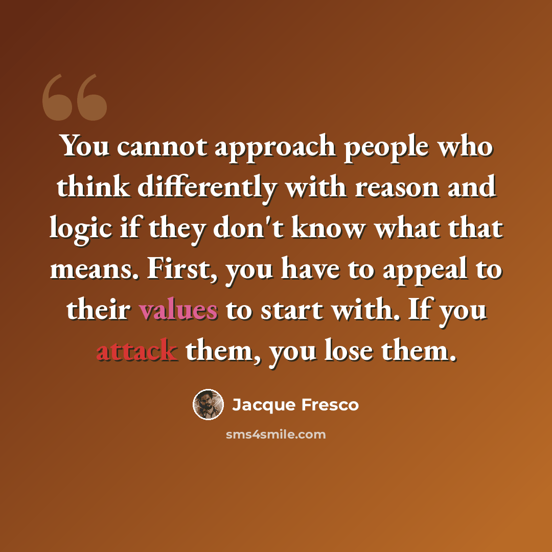 “You cannot approach people who think differently with reason and logic if they don't know what that means. First, you have to appeal to their values to start with. If you attack them, you lose them.” quote by Jacque Fresco