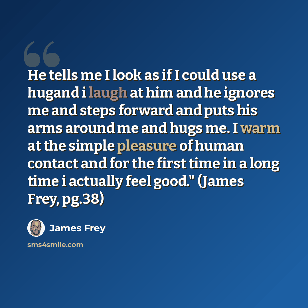 “He tells me I look as if I could use a hugand i laugh at him and he ignores me and steps forward and puts his arms around me and hugs me. I warm at the simple pleasure of human contact and for the first time in a long time i actually feel good." (James Frey, pg.38)” quote by James Frey