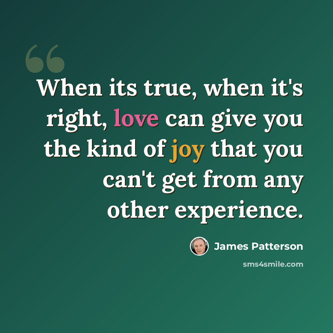 “When its true, when it's right, love can give you the kind of joy that you can't get from any other experience.” quote by James Patterson