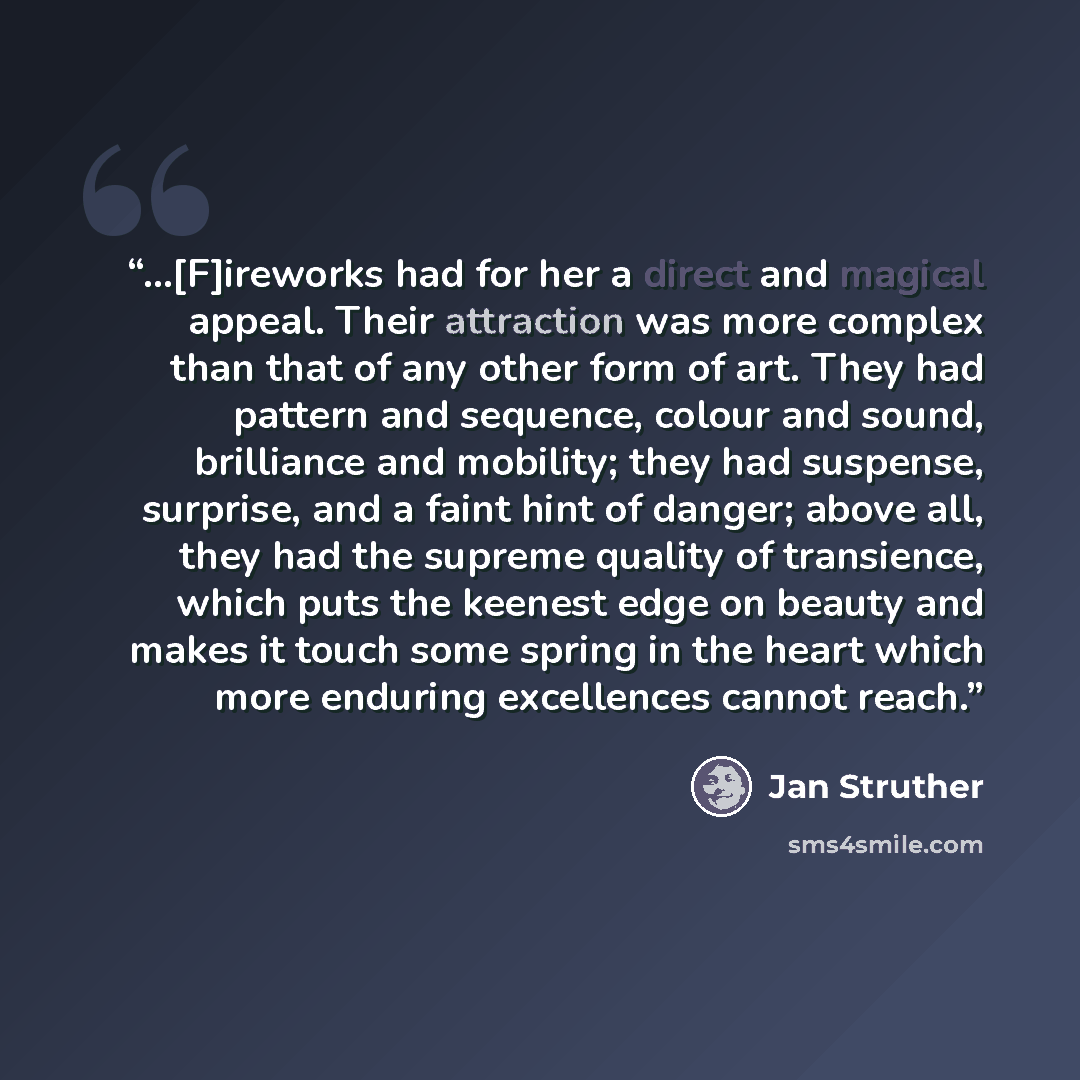 “...[F]ireworks had for her a direct and magical appeal. Their attraction was more complex than that of any other form of art. They had pattern and sequence, colour and sound, brilliance and mobility; they had suspense, surprise, and a faint hint of danger; above all, they had the supreme quality…” quote by Jan Struther