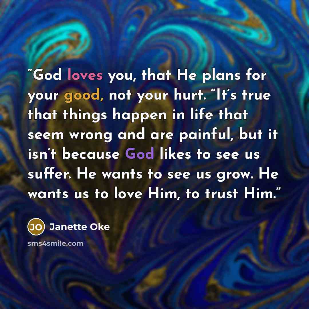 “God loves you, that He plans for your good, not your hurt. “It’s true that things happen in life that seem wrong and are painful, but it isn’t because God likes to see us suffer. He wants to see us grow. He wants us to love Him, to trust Him.” quote by Janette Oke