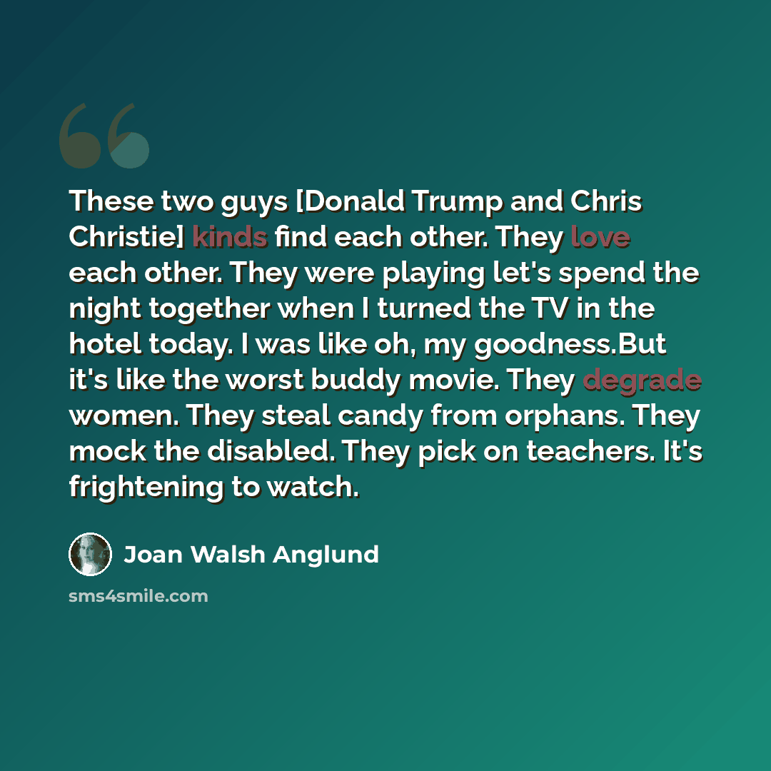 “These two guys [Donald Trump and Chris Christie] kinds find each other. They love each other. They were playing let's spend the night together when I turned the TV in the hotel today. I was like oh, my goodness.But it's like the worst buddy movie. They degrade women. They steal candy from orphans…” quote by Joan Walsh Anglund