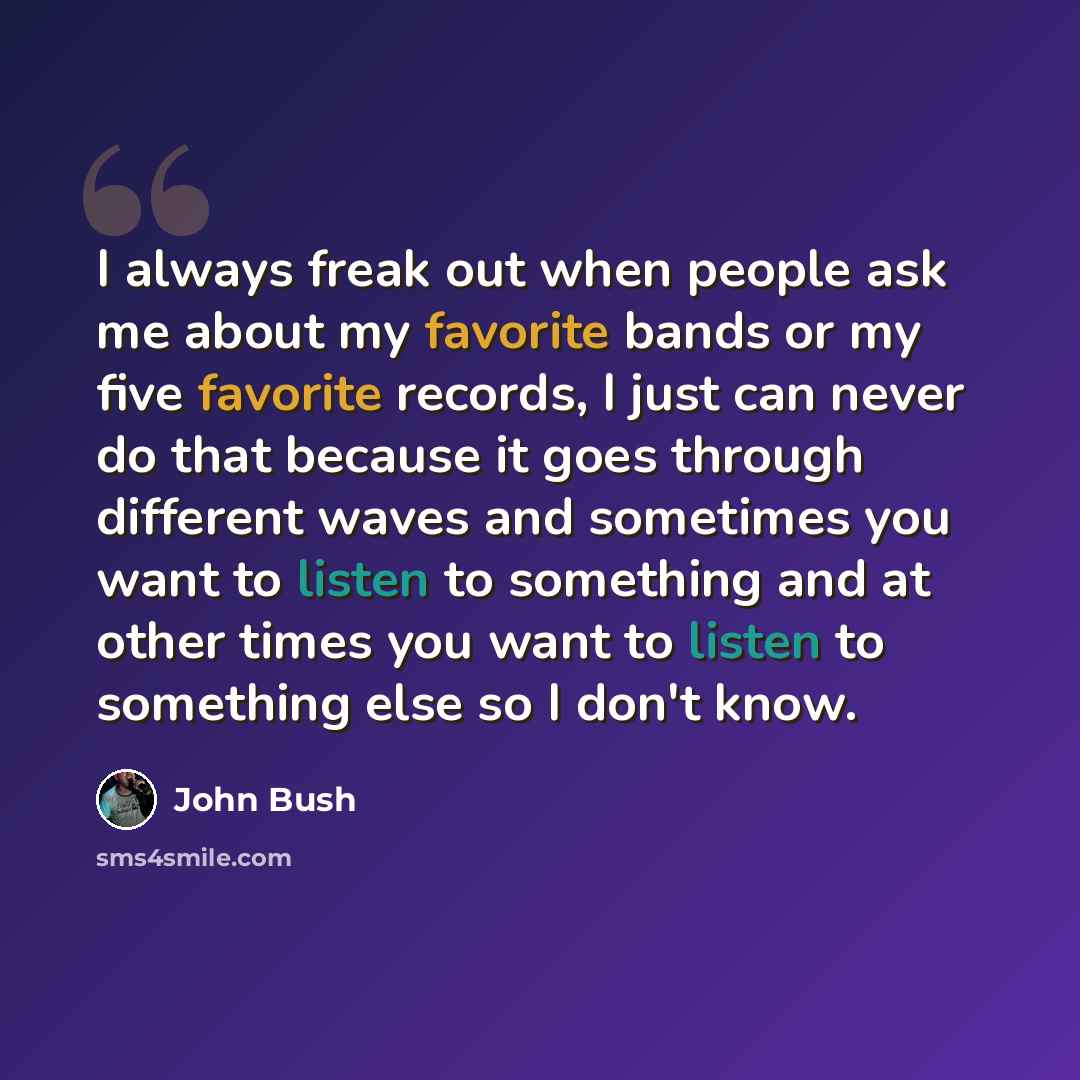 “I always freak out when people ask me about my favorite bands or my five favorite records, I just can never do that because it goes through different waves and sometimes you want to listen to something and at other times you want to listen to something else so I don't know.” quote by John Bush