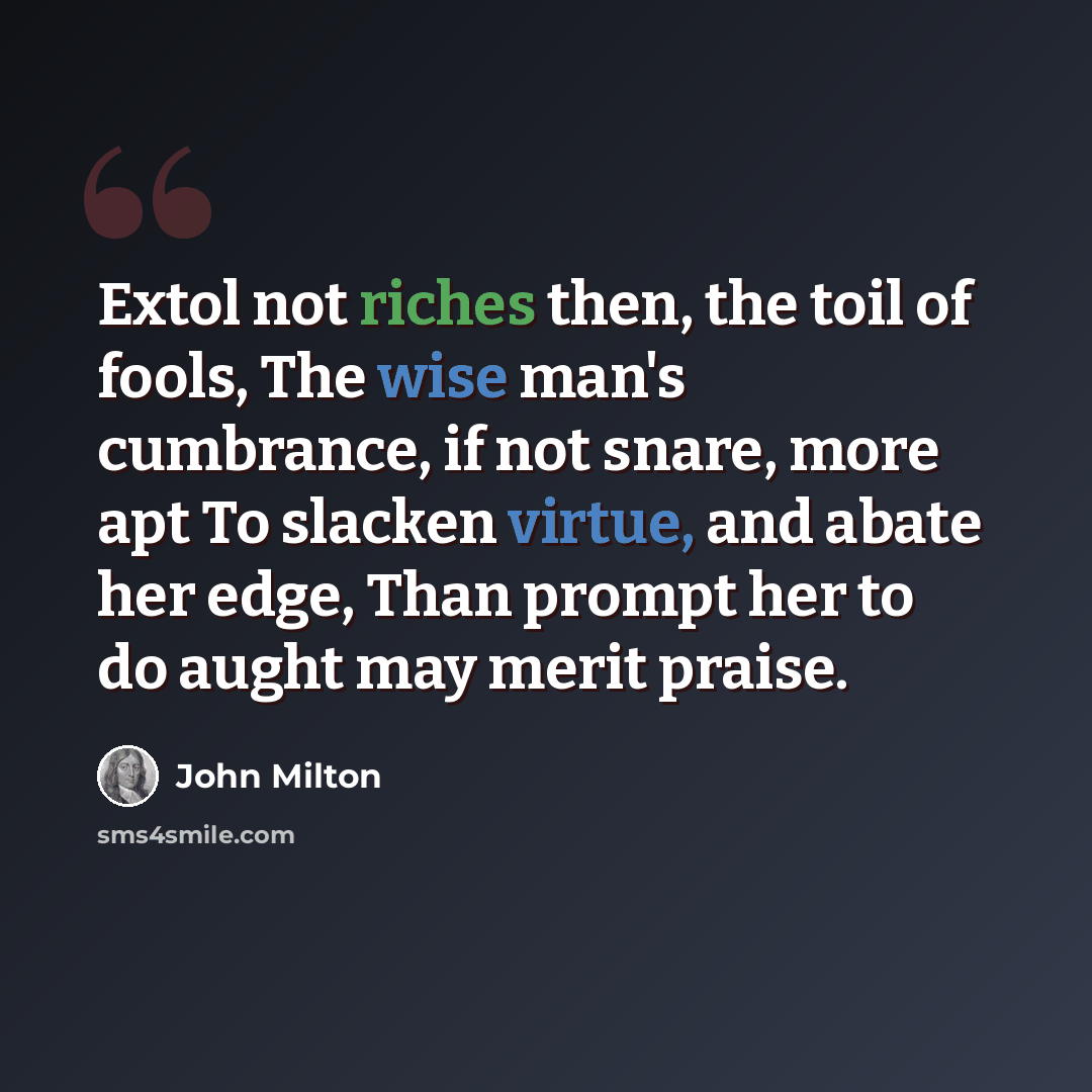“Extol not riches then, the toil of fools, The wise man's cumbrance, if not snare, more apt To slacken virtue, and abate her edge, Than prompt her to do aught may merit praise.” quote by John Milton