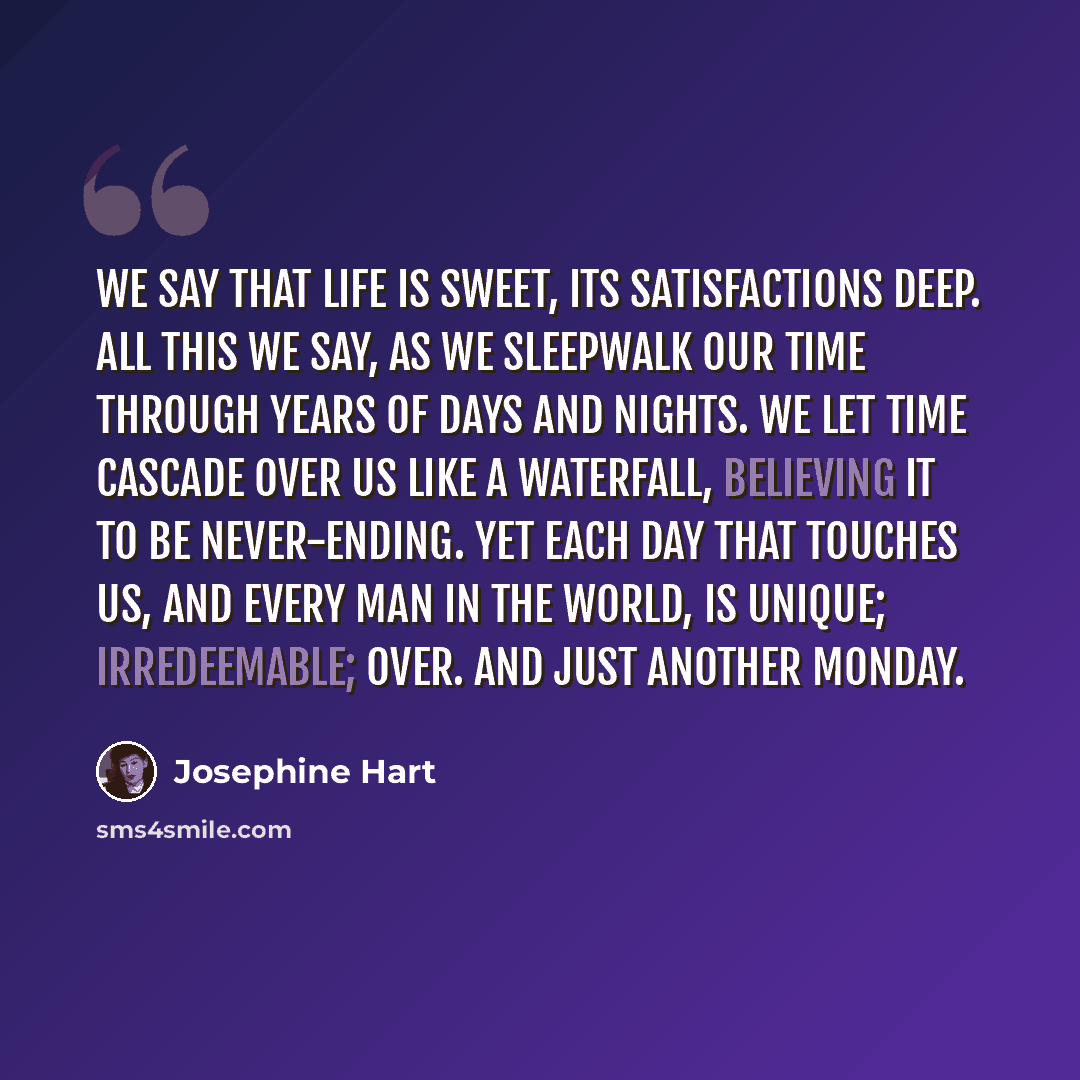 “We say that life is sweet, its satisfactions deep. All this we say, as we sleepwalk our time through years of days and nights. We let time cascade over us like a waterfall, believing it to be never-ending. Yet each day that touches us, and every man in the world, is unique; irredeemable; over. And…” quote by Josephine Hart