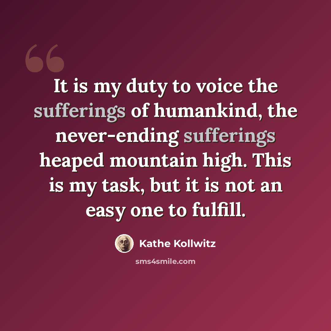 “It is my duty to voice the sufferings of humankind, the never-ending sufferings heaped mountain high. This is my task, but it is not an easy one to fulfill.” quote by Kathe Kollwitz