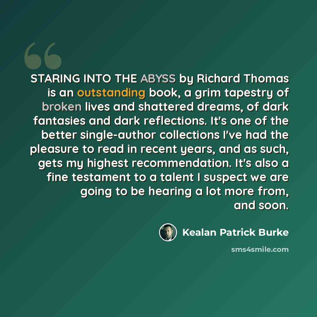 “STARING INTO THE ABYSS by Richard Thomas is an outstanding book, a grim tapestry of broken lives and shattered dreams, of dark fantasies and dark reflections. It's one of the better single-author collections I've had the pleasure to read in recent years, and as such, gets my highest…” quote by Kealan Patrick Burke