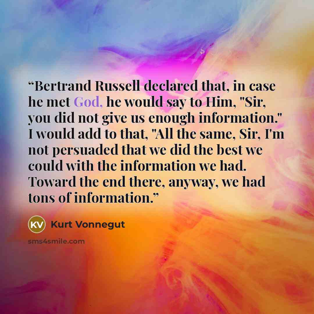 “Bertrand Russell declared that, in case he met God, he would say to Him, "Sir, you did not give us enough information." I would add to that, "All the same, Sir, I'm not persuaded that we did the best we could with the information we had. Toward the end there, anyway, we had tons of information.” quote by Kurt Vonnegut