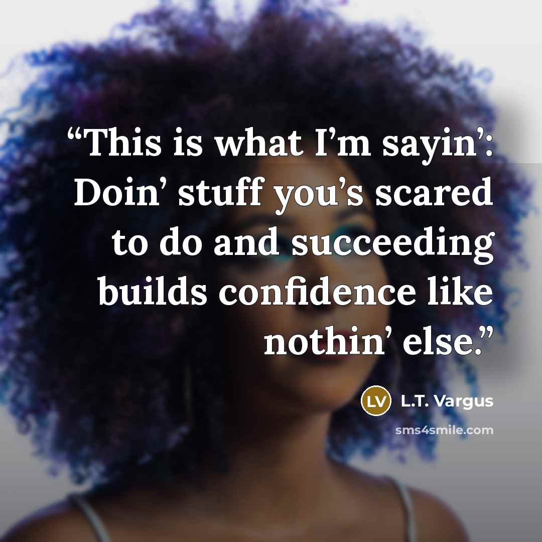“This is what I’m sayin’: Doin’ stuff you’s scared to do and succeeding builds confidence like nothin’ else.” quote by L.T. Vargus