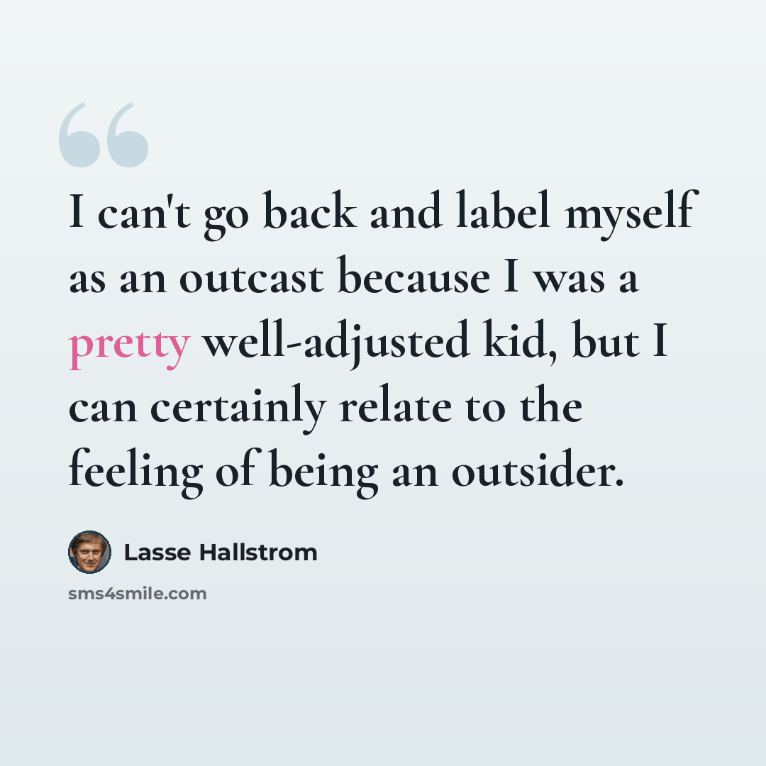 “I can't go back and label myself as an outcast because I was a pretty well-adjusted kid, but I can certainly relate to the feeling of being an outsider.” quote by Lasse Hallstrom