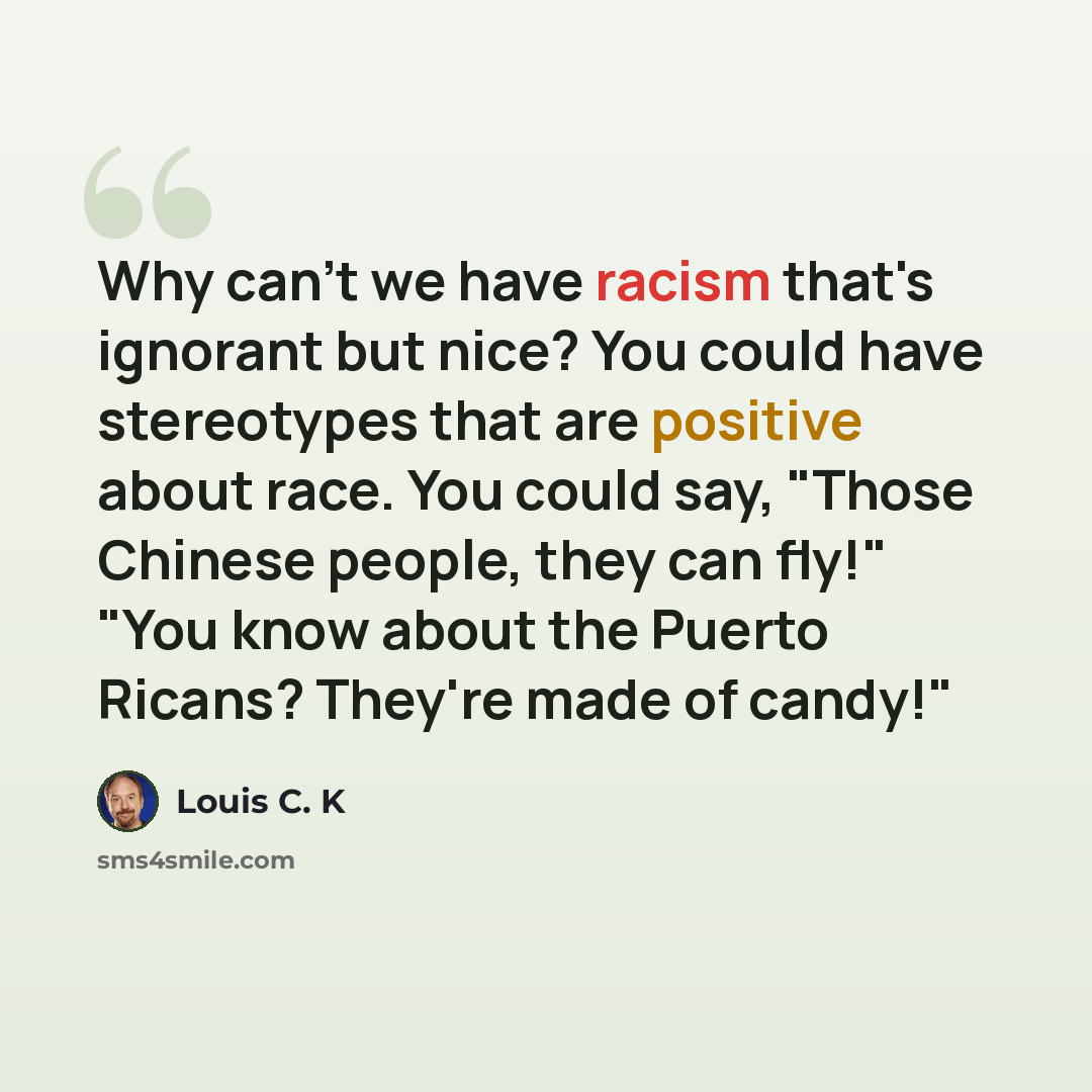 “Why can't we have racism that's ignorant but nice? You could have stereotypes that are positive about race. You could say, "Those Chinese people, they can fly!" "You know about the Puerto Ricans? They're made of candy!"” quote by Louis C. K