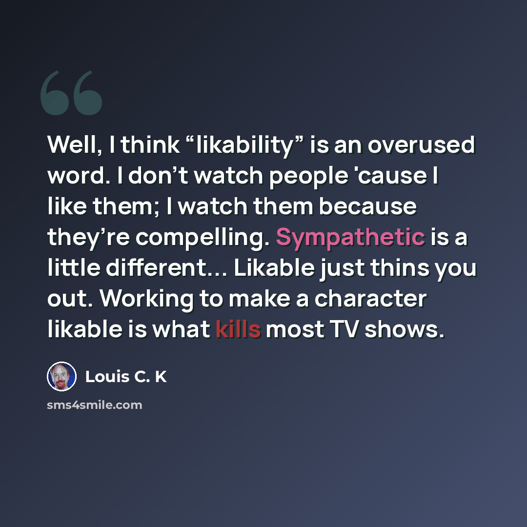 “Well, I think “likability” is an overused word. I don’t watch people 'cause I like them; I watch them because they’re compelling. Sympathetic is a little different... Likable just thins you out. Working to make a character likable is what kills most TV shows.” quote by Louis C. K