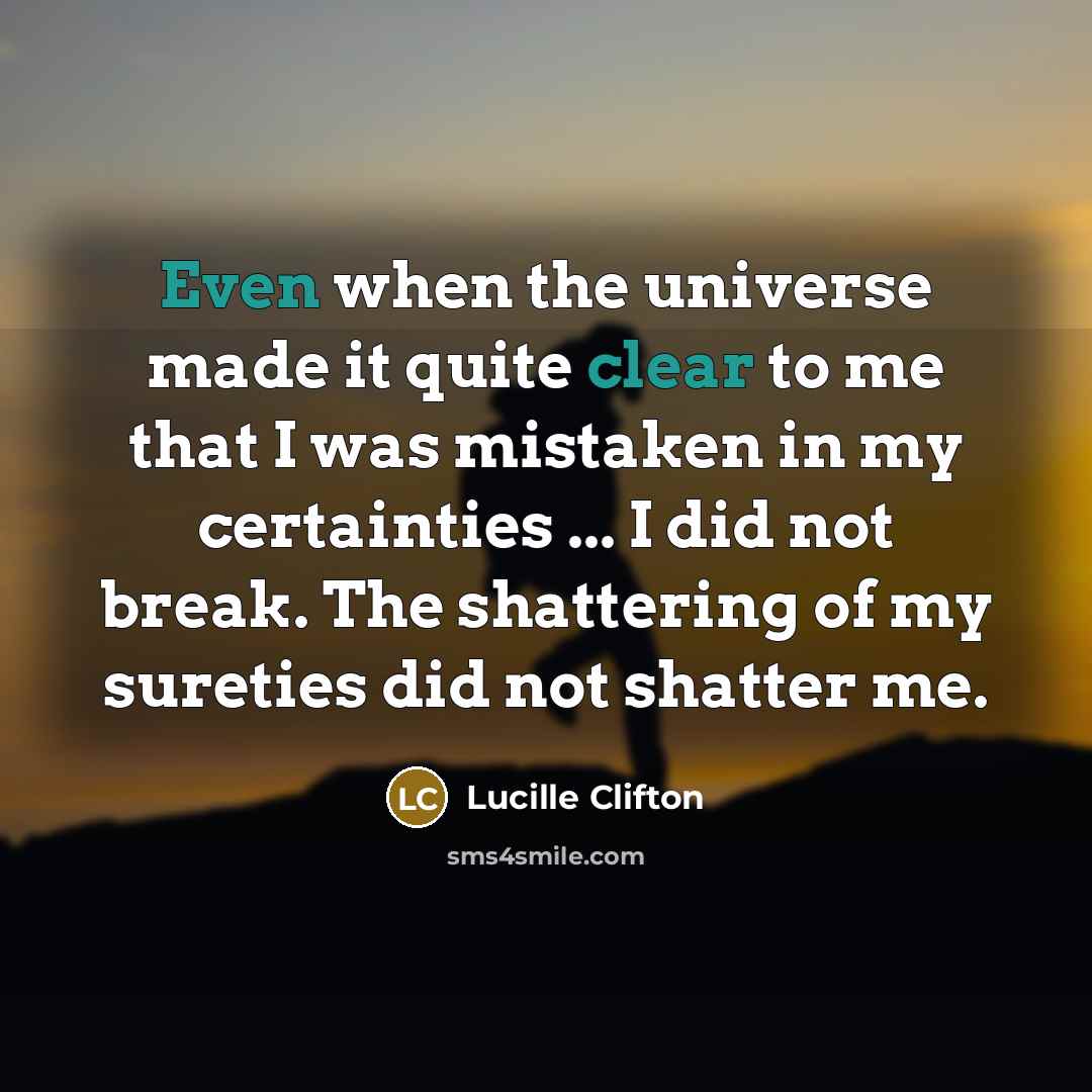 “Even when the universe made it quite clear to me that I was mistaken in my certainties ... I did not break. The shattering of my sureties did not shatter me.” quote by Lucille Clifton