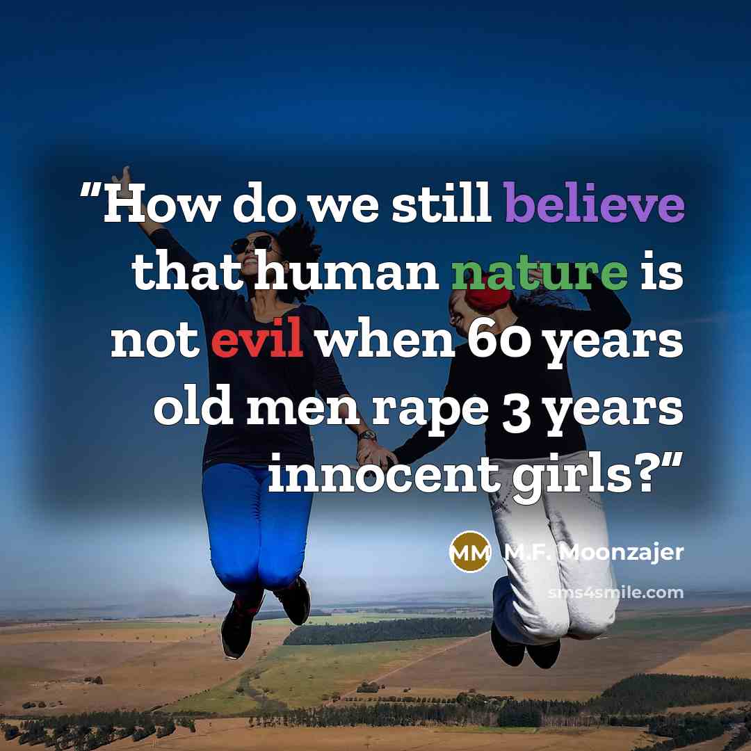 “How do we still believe that human nature is not evil when 60 years old men rape 3 years innocent girls?” quote by M.F. Moonzajer