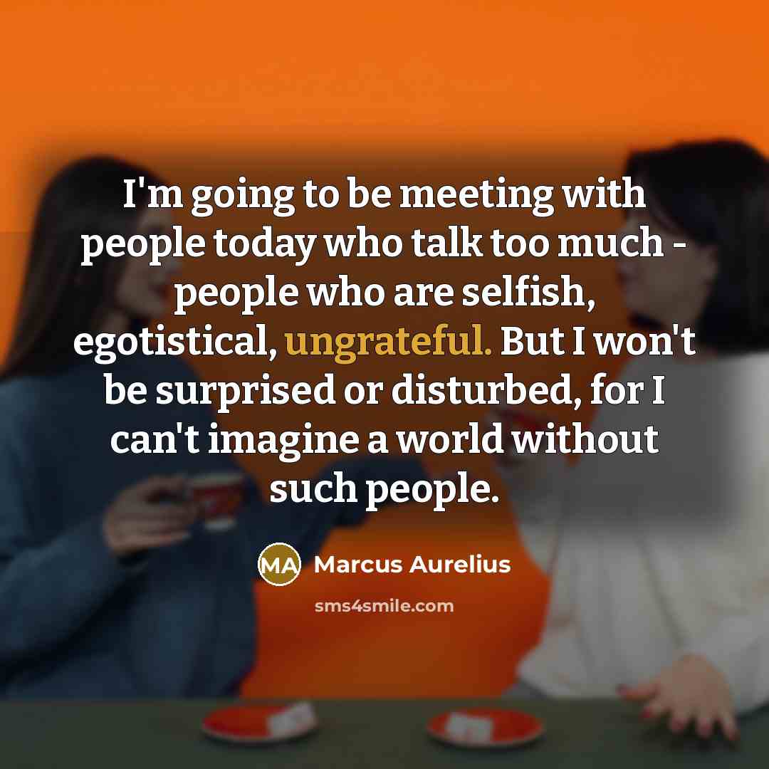 “I'm going to be meeting with people today who talk too much - people who are selfish, egotistical, ungrateful. But I won't be surprised or disturbed, for I can't imagine a world without such people.” quote by Marcus Aurelius