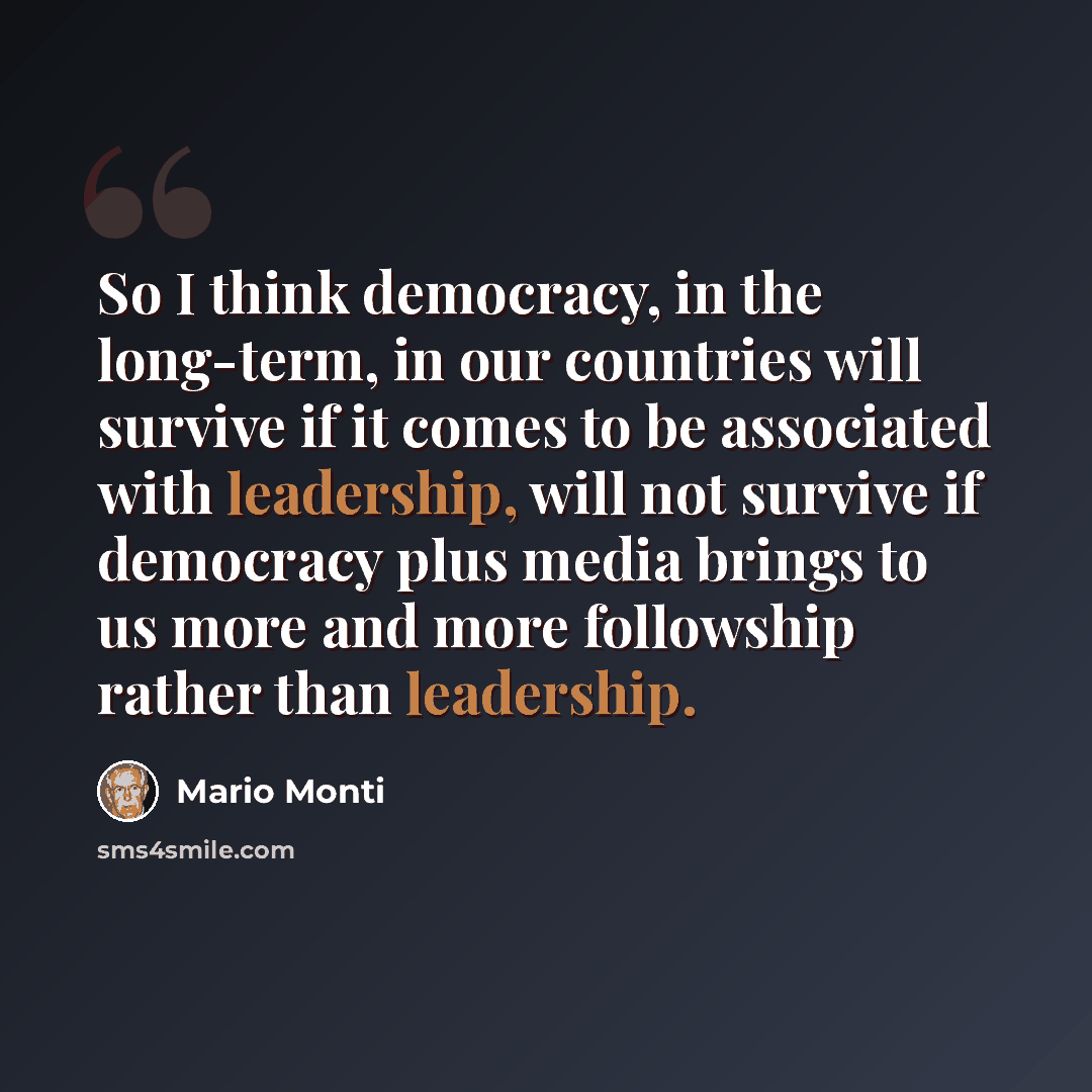 “So I think democracy, in the long-term, in our countries will survive if it comes to be associated with leadership, will not survive if democracy plus media brings to us more and more followship rather than leadership.” quote by Mario Monti