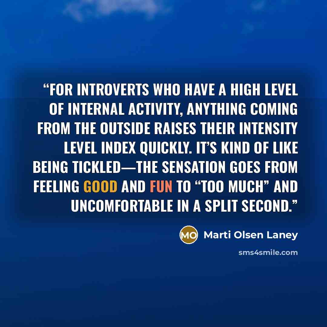 “For introverts who have a high level of internal activity, anything coming from the outside raises their intensity level index quickly. It’s kind of like being tickled—the sensation goes from feeling good and fun to “too much” and uncomfortable in a split second.” quote by Marti Olsen Laney