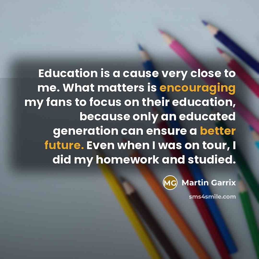 “Education is a cause very close to me. What matters is encouraging my fans to focus on their education, because only an educated generation can ensure a better future. Even when I was on tour, I did my homework and studied.” quote by Martin Garrix