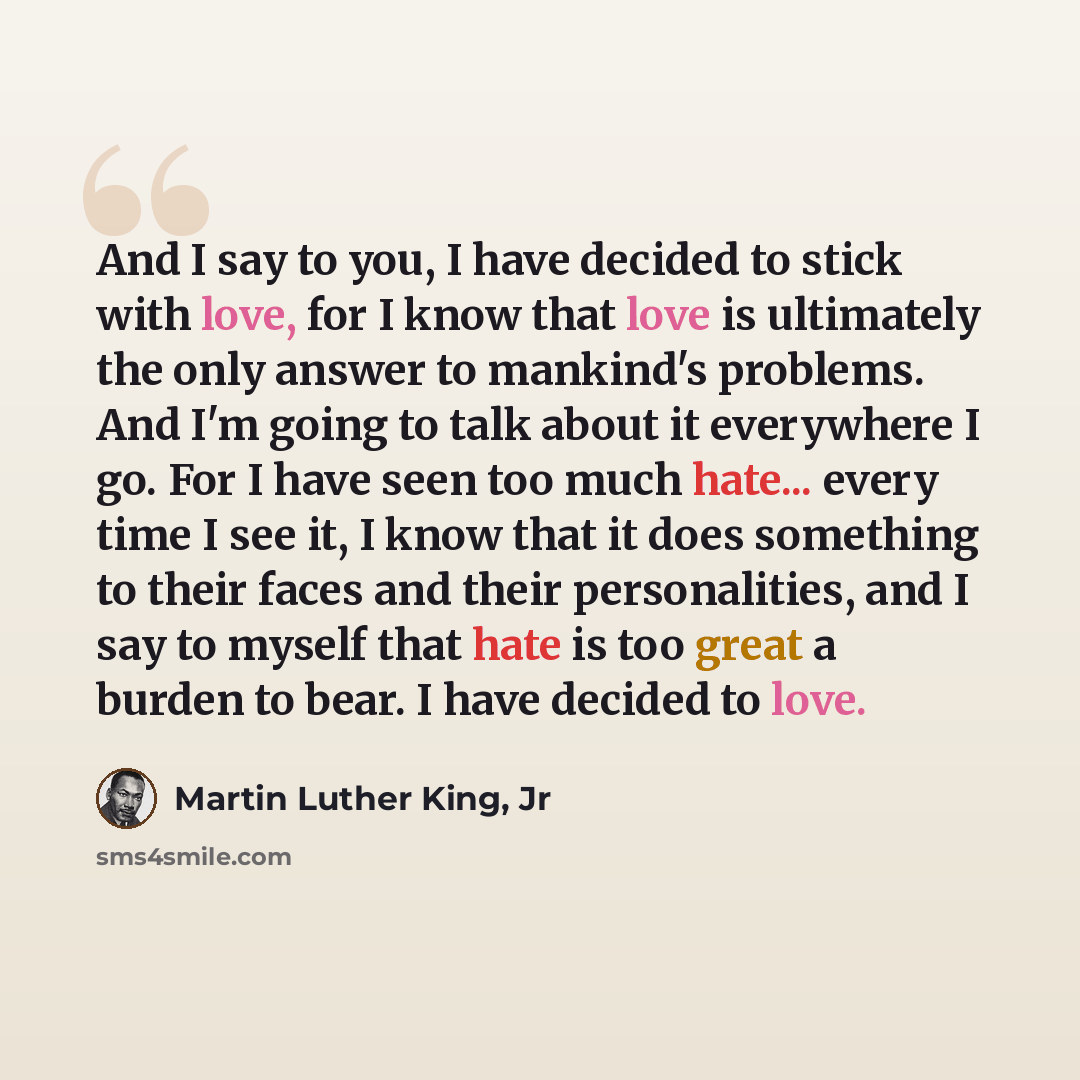 “And I say to you, I have decided to stick with love, for I know that love is ultimately the only answer to mankind's problems. And I'm going to talk about it everywhere I go. For I have seen too much hate... every time I see it, I know that it does something to their faces and their personalities…” quote by Martin Luther King, Jr