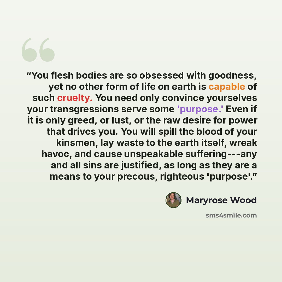 “You flesh bodies are so obsessed with goodness, yet no other form of life on earth is capable of such cruelty. You need only convince yourselves your transgressions serve some 'purpose.' Even if it is only greed, or lust, or the raw desire for power that drives you. You will spill the blood of…” quote by Maryrose Wood