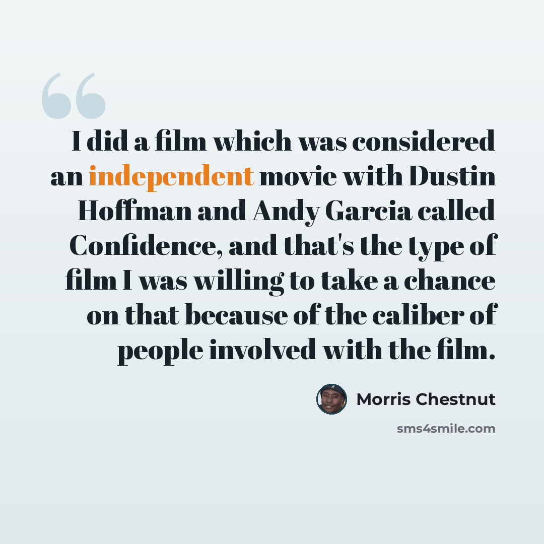 “I did a film which was considered an independent movie with Dustin Hoffman and Andy Garcia called Confidence, and that's the type of film I was willing to take a chance on that because of the caliber of people involved with the film.” quote by Morris Chestnut