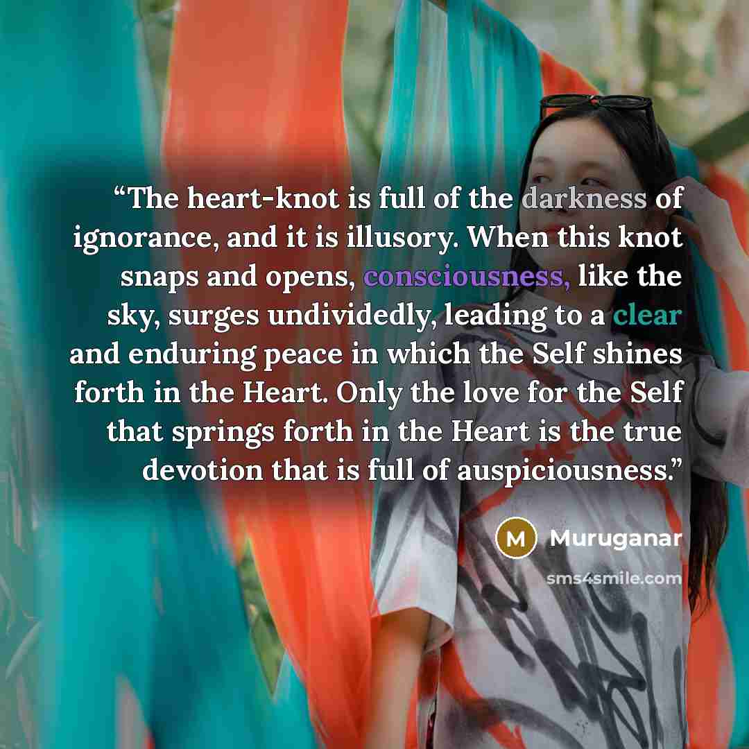 “The heart-knot is full of the darkness of ignorance, and it is illusory. When this knot snaps and opens, consciousness, like the sky, surges undividedly, leading to a clear and enduring peace in which the Self shines forth in the Heart. Only the love for the Self that springs forth in the Heart is…” quote by Muruganar