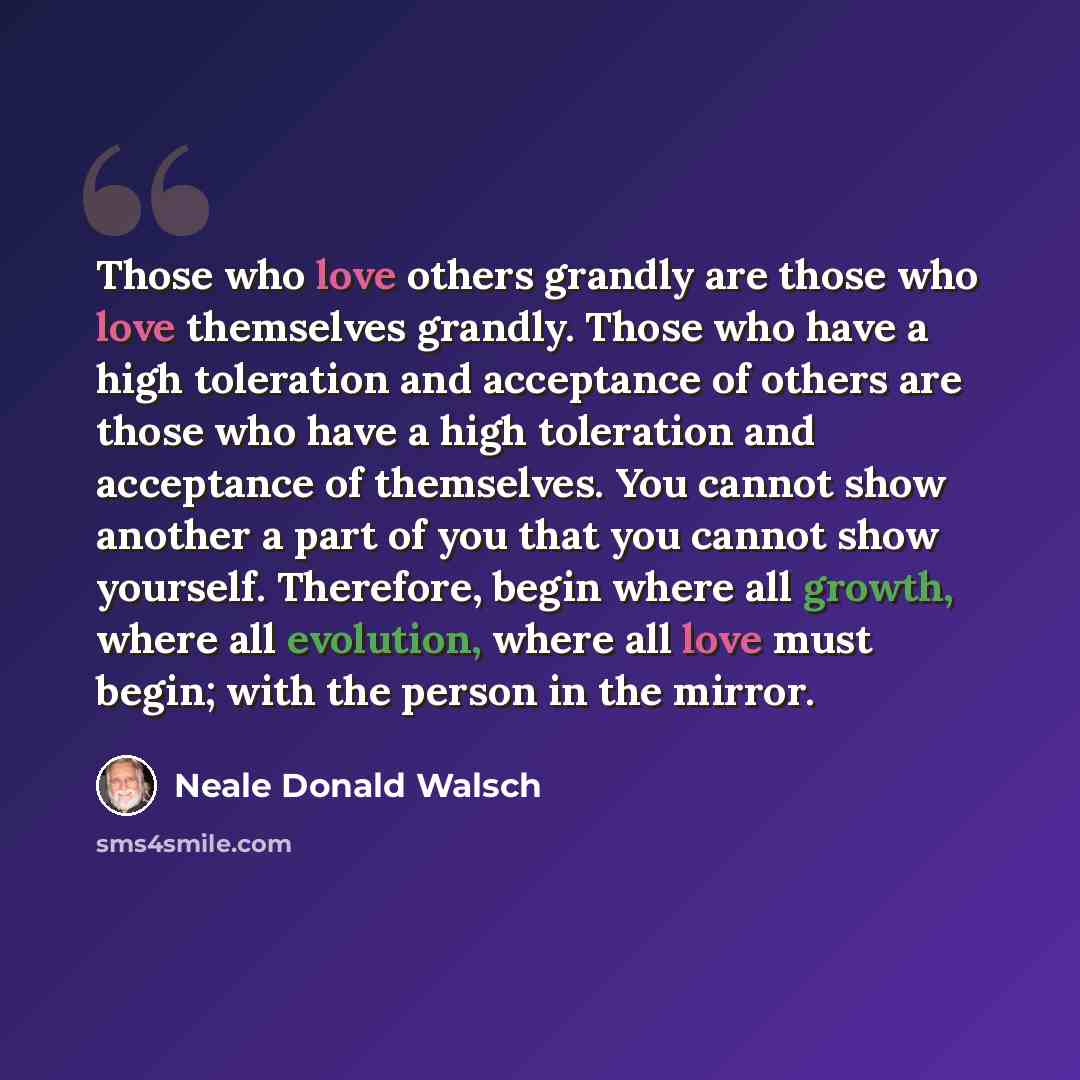 “Those who love others grandly are those who love themselves grandly. Those who have a high toleration and acceptance of others are those who have a high toleration and acceptance of themselves. You cannot show another a part of you that you cannot show yourself. Therefore, begin where all growth…” quote by Neale Donald Walsch