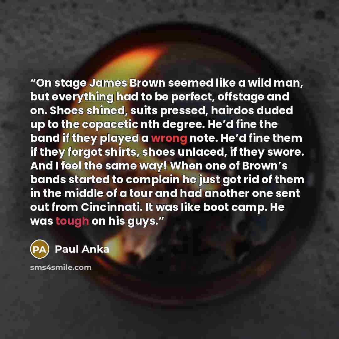 “On stage James Brown seemed like a wild man, but everything had to be perfect, offstage and on. Shoes shined, suits pressed, hairdos duded up to the copacetic nth degree. He’d fine the band if they played a wrong note. He’d fine them if they forgot shirts, shoes unlaced, if they swore. And I feel…” quote by Paul Anka