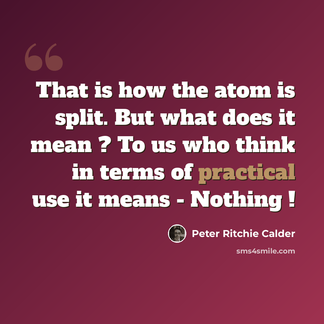 “That is how the atom is split. But what does it mean ? To us who think in terms of practical use it means - Nothing !” quote by Peter Ritchie Calder