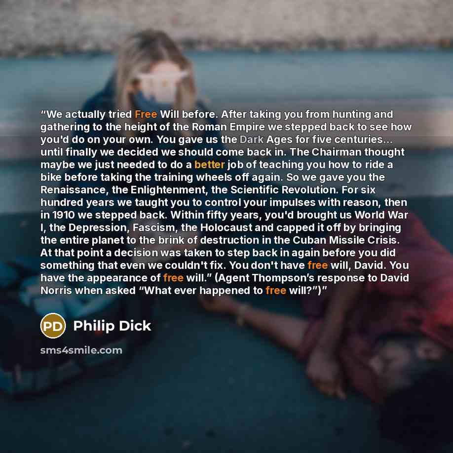 “We actually tried Free Will before. After taking you from hunting and gathering to the height of the Roman Empire we stepped back to see how you'd do on your own. You gave us the Dark Ages for five centuries... until finally we decided we should come back in. The Chairman thought maybe we just…” quote by Philip Dick
