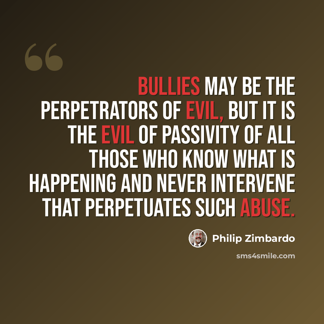 “Bullies may be the perpetrators of evil, but it is the evil of passivity of all those who know what is happening and never intervene that perpetuates such abuse.” quote by Philip Zimbardo