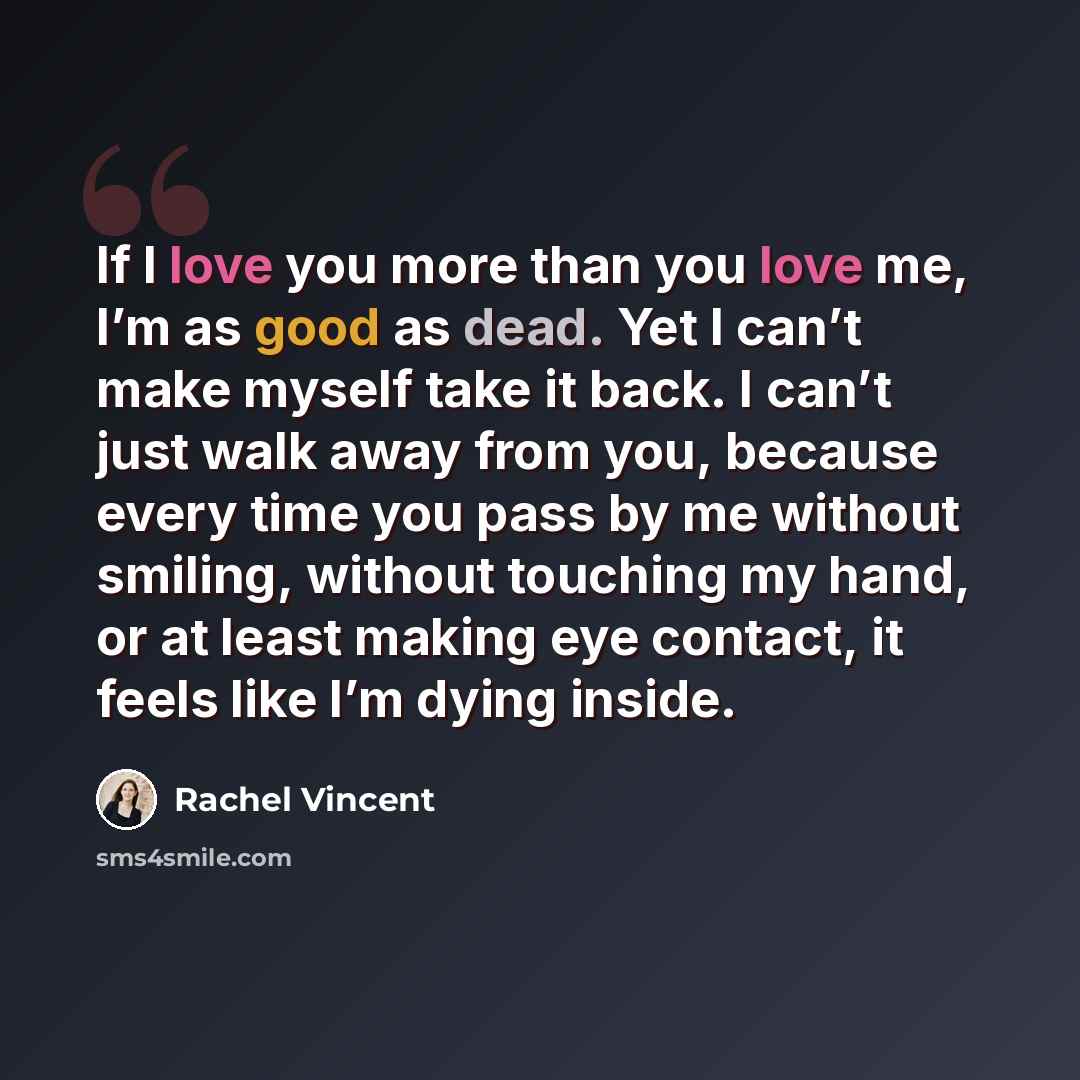 “If I love you more than you love me, I’m as good as dead. Yet I can’t make myself take it back. I can’t just walk away from you, because every time you pass by me without smiling, without touching my hand, or at least making eye contact, it feels like I’m dying inside.” quote by Rachel Vincent