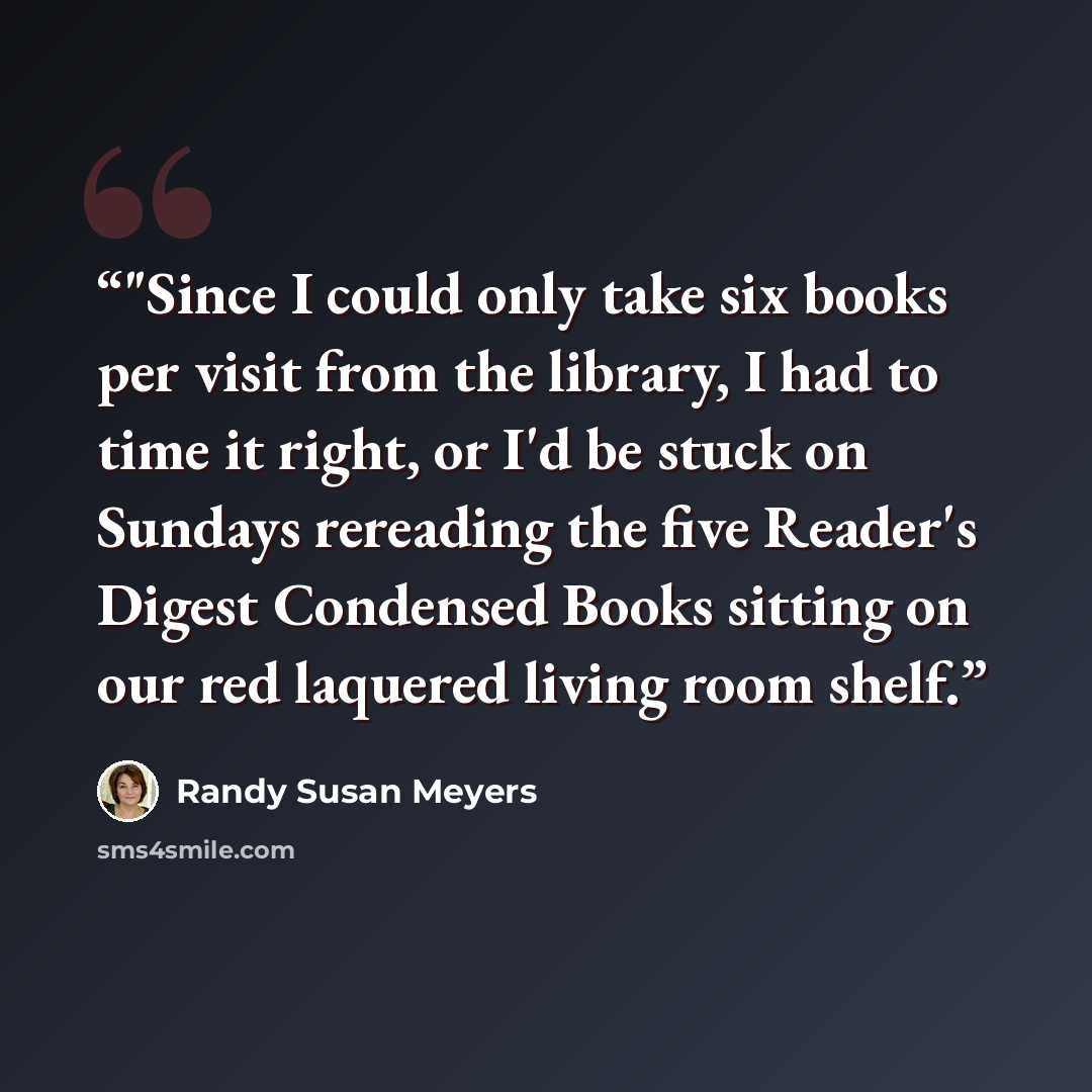 “‎"Since I could only take six books per visit from the library, I had to time it right, or I'd be stuck on Sundays rereading the five Reader's Digest Condensed Books sitting on our red laquered living room shelf.” quote by Randy Susan Meyers