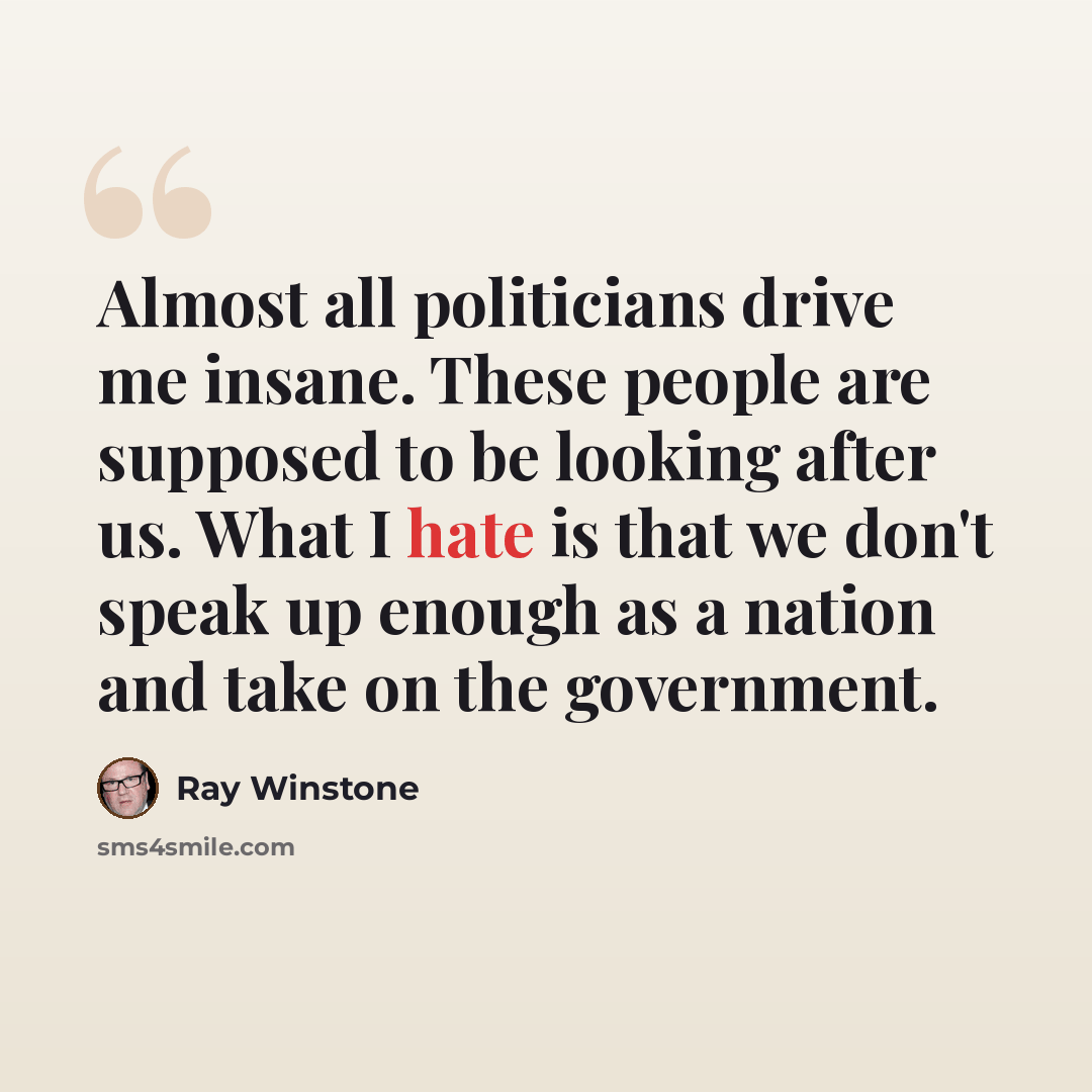 “Almost all politicians drive me insane. These people are supposed to be looking after us. What I hate is that we don't speak up enough as a nation and take on the government.” quote by Ray Winstone