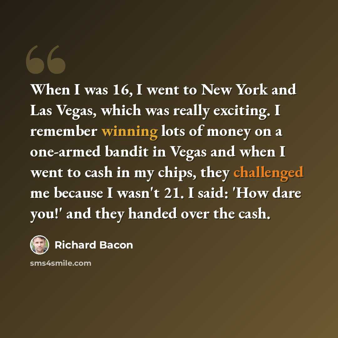 “When I was 16, I went to New York and Las Vegas, which was really exciting. I remember winning lots of money on a one-armed bandit in Vegas and when I went to cash in my chips, they challenged me because I wasn't 21. I said: 'How dare you!' and they handed over the cash.” quote by Richard Bacon