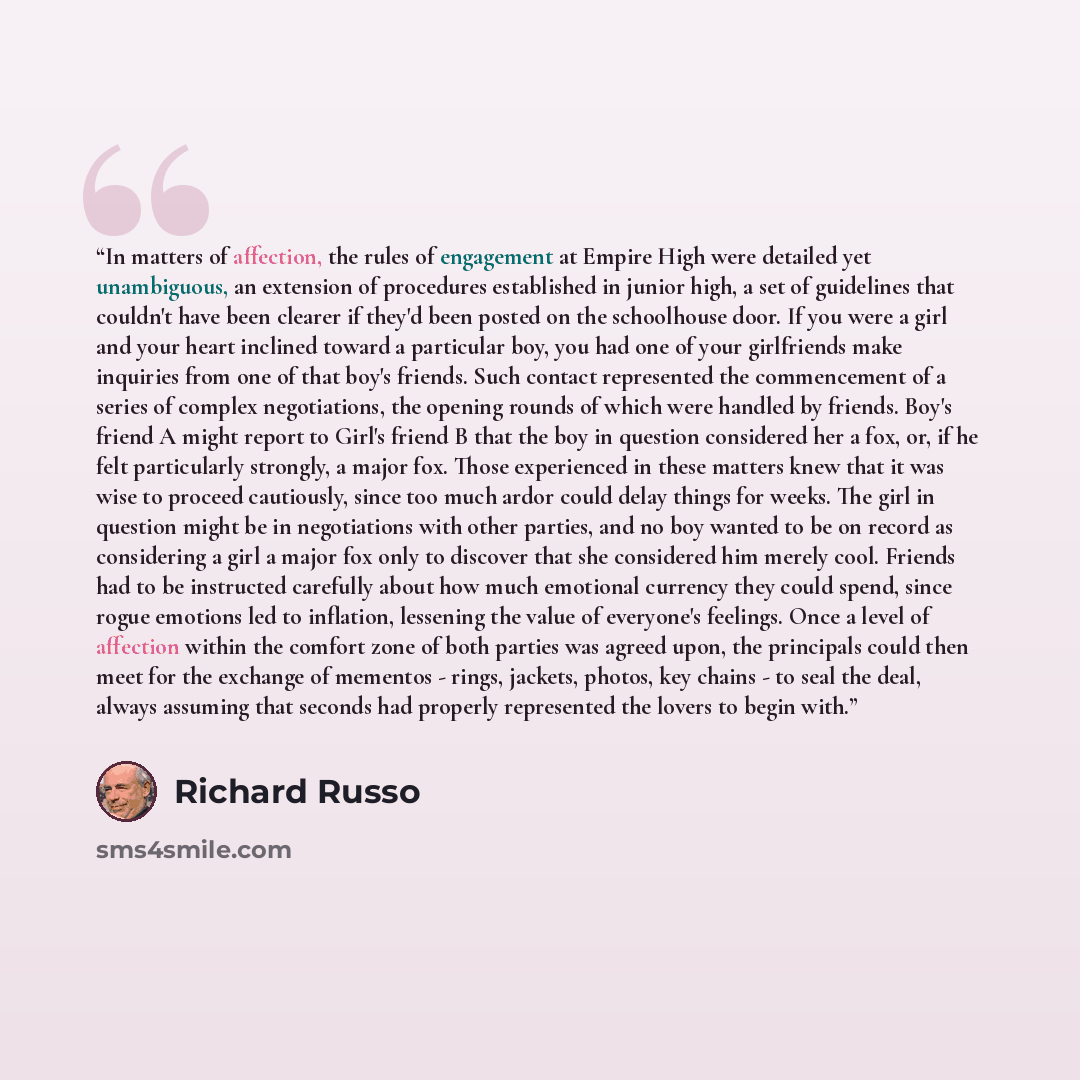 “In matters of affection, the rules of engagement at Empire High were detailed yet unambiguous, an extension of procedures established in junior high, a set of guidelines that couldn't have been clearer if they'd been posted on the schoolhouse door. If you were a girl and your heart inclined toward…” quote by Richard Russo