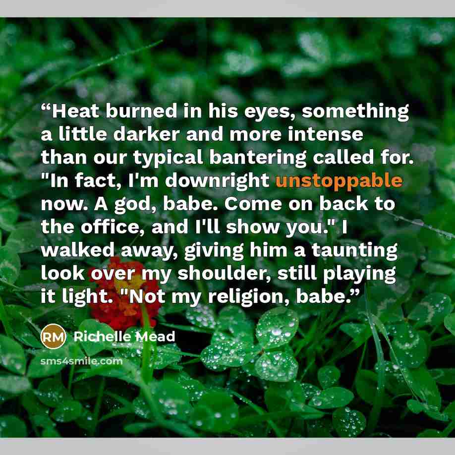 “Heat burned in his eyes, something a little darker and more intense than our typical bantering called for. "In fact, I'm downright unstoppable now. A god, babe. Come on back to the office, and I'll show you." I walked away, giving him a taunting look over my shoulder, still playing it light. "Not…” quote by Richelle Mead