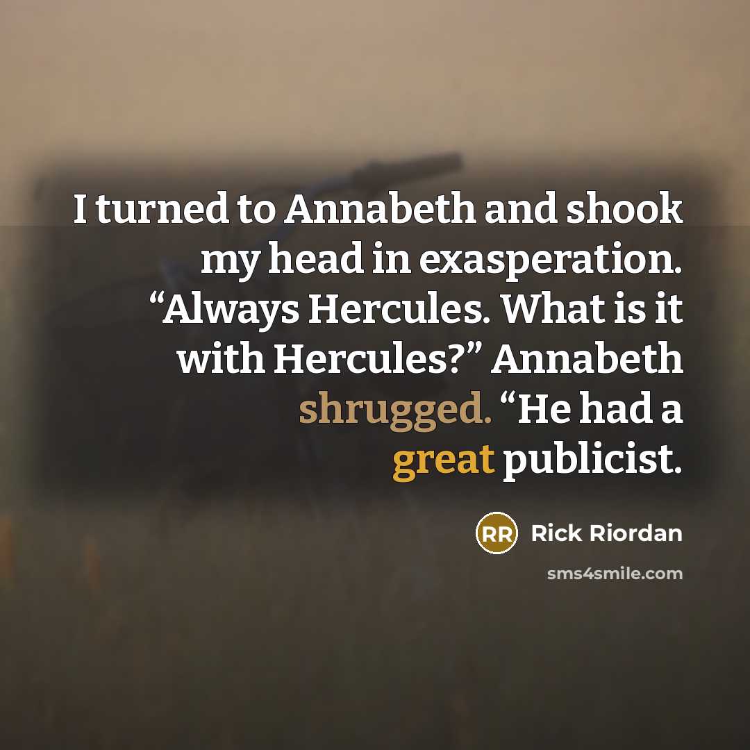 “I turned to Annabeth and shook my head in exasperation. “Always Hercules. What is it with Hercules?” Annabeth shrugged. “He had a great publicist.” quote by Rick Riordan