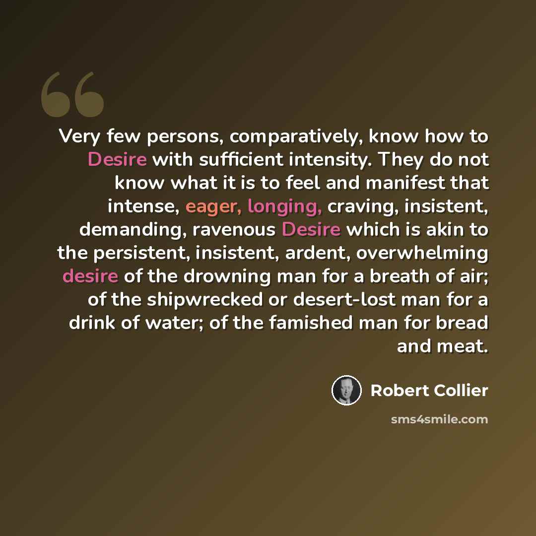 “Very few persons, comparatively, know how to Desire with sufficient intensity. They do not know what it is to feel and manifest that intense, eager, longing, craving, insistent, demanding, ravenous Desire which is akin to the persistent, insistent, ardent, overwhelming desire of the drowning man…” quote by Robert Collier