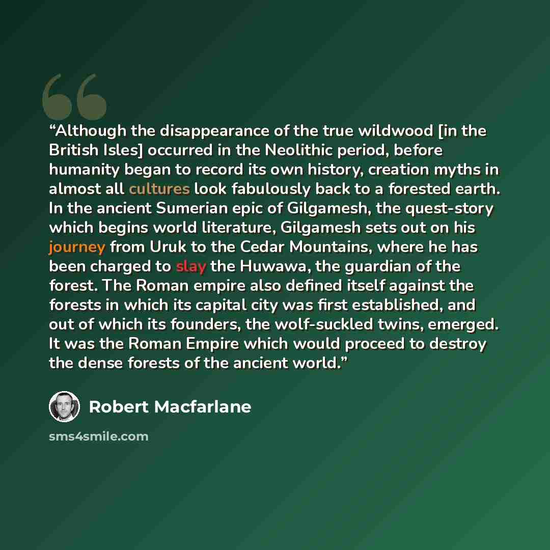 “Although the disappearance of the true wildwood [in the British Isles] occurred in the Neolithic period, before humanity began to record its own history, creation myths in almost all cultures look fabulously back to a forested earth. In the ancient Sumerian epic of Gilgamesh, the quest-story which…” quote by Robert Macfarlane