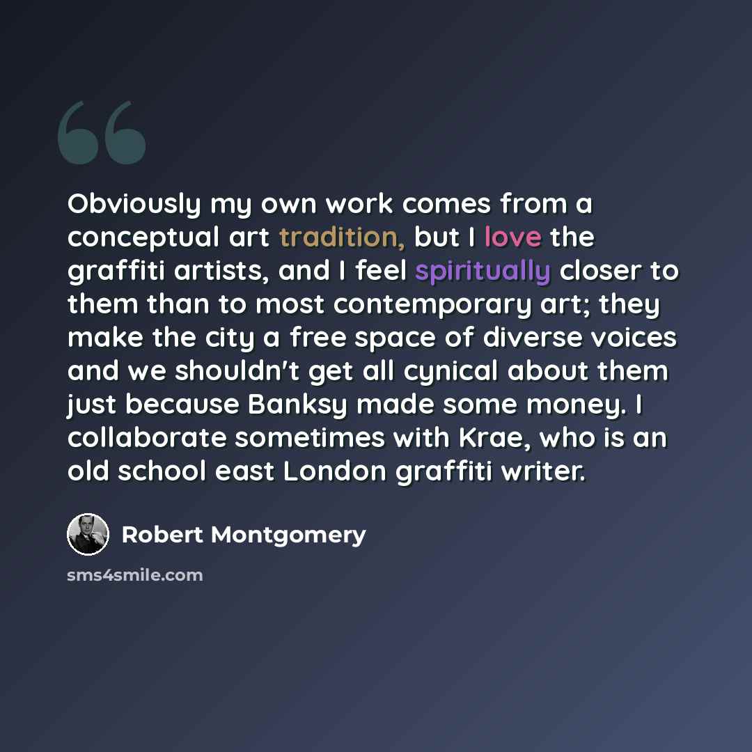 “Obviously my own work comes from a conceptual art tradition, but I love the graffiti artists, and I feel spiritually closer to them than to most contemporary art; they make the city a free space of diverse voices and we shouldn't get all cynical about them just because Banksy made some money. I…” quote by Robert Montgomery