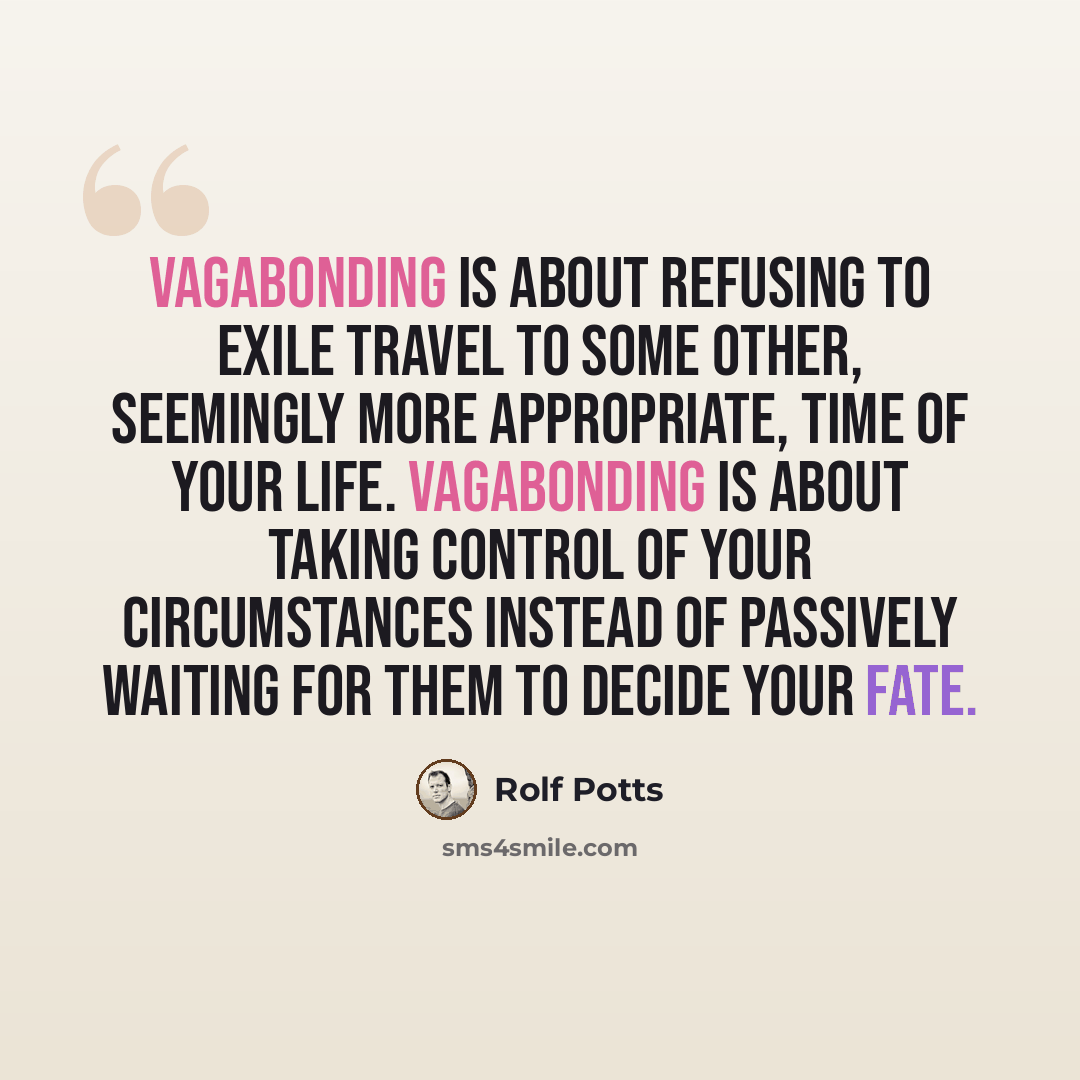 “Vagabonding is about refusing to exile travel to some other, seemingly more appropriate, time of your life. Vagabonding is about taking control of your circumstances instead of passively waiting for them to decide your fate.” quote by Rolf Potts