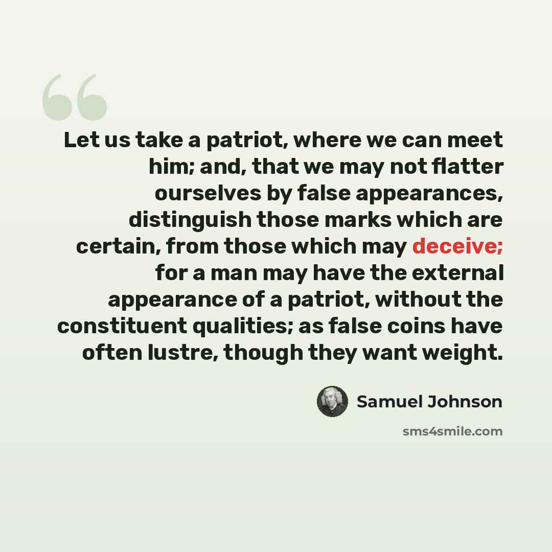 “Let us take a patriot, where we can meet him; and, that we may not flatter ourselves by false appearances, distinguish those marks which are certain, from those which may deceive; for a man may have the external appearance of a patriot, without the constituent qualities; as false coins have often…” quote by Samuel Johnson