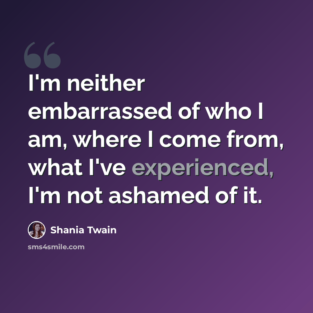 “I'm neither embarrassed of who I am, where I come from, what I've experienced, I'm not ashamed of it.” quote by Shania Twain