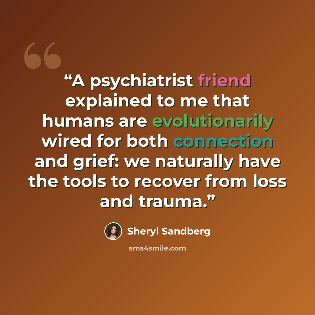 “A psychiatrist friend explained to me that humans are evolutionarily wired for both connection and grief: we naturally have the tools to recover from loss and trauma.” quote by Sheryl Sandberg