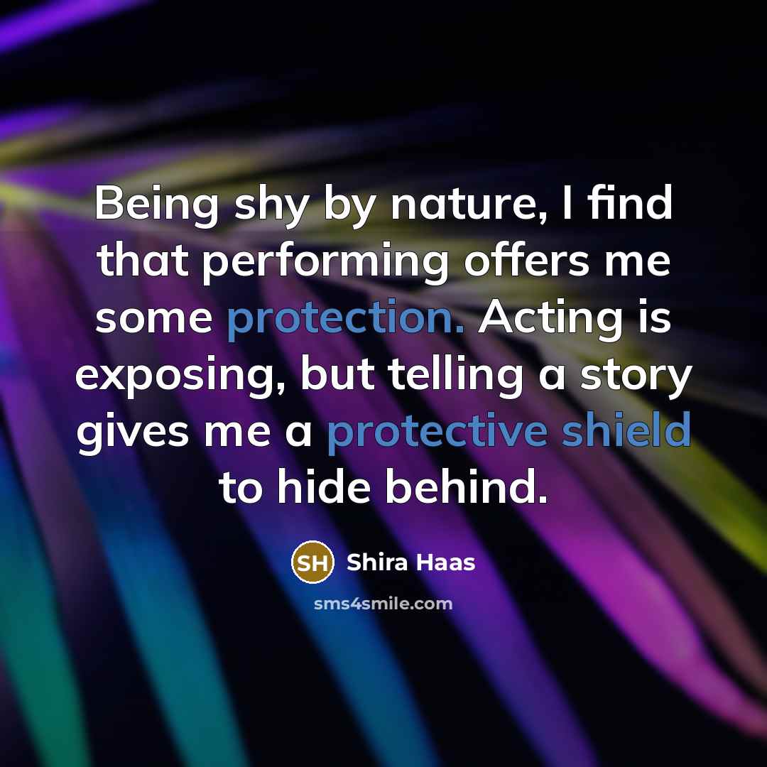 “Being shy by nature, I find that performing offers me some protection. Acting is exposing, but telling a story gives me a protective shield to hide behind.” quote by Shira Haas
